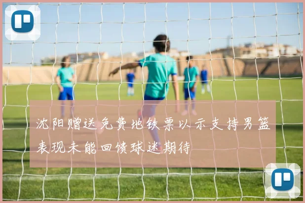 沈阳赠送免费地铁票以示支持男篮表现未能回馈球迷期待