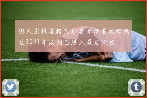 德天空报道格瓦迪奥尔与曼城续约至2031年谈判已进入最后阶段