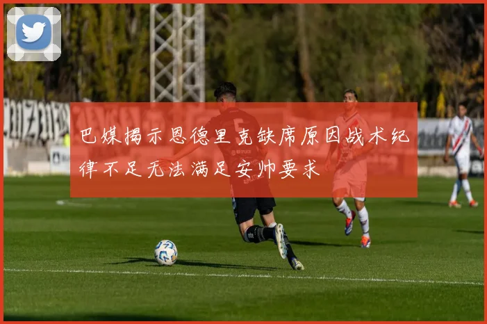 巴媒揭示恩德里克缺席原因战术纪律不足无法满足安帅要求