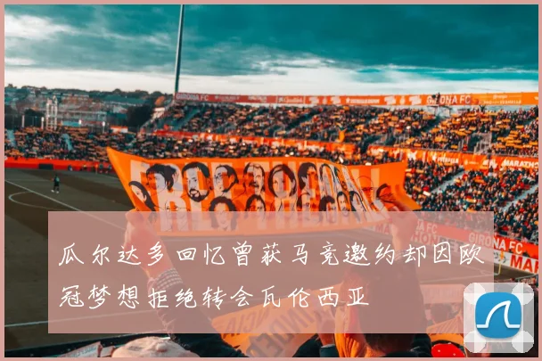 瓜尔达多回忆曾获马竞邀约却因欧冠梦想拒绝转会瓦伦西亚