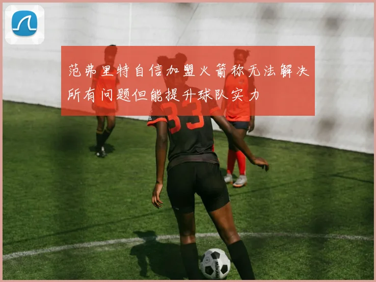 范弗里特自信加盟火箭称无法解决所有问题但能提升球队实力
