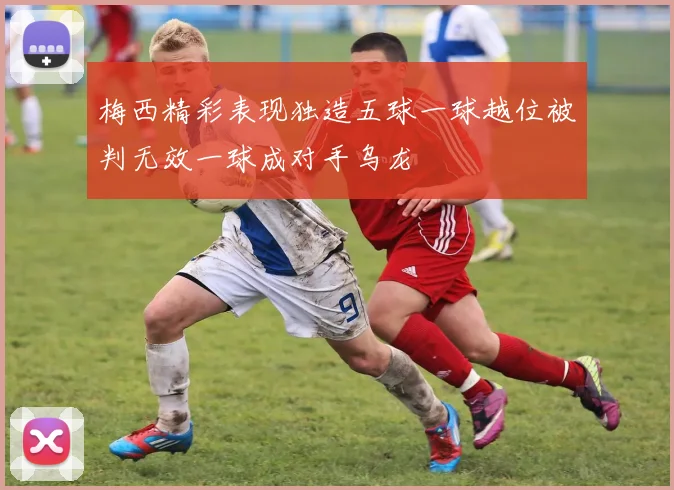 梅西精彩表现独造五球一球越位被判无效一球成对手乌龙