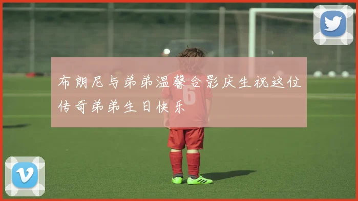 布朗尼与弟弟温馨合影庆生祝这位传奇弟弟生日快乐