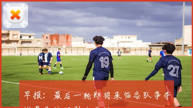 早报：最后一轮即将来临各队争夺战悬念依旧引人关注