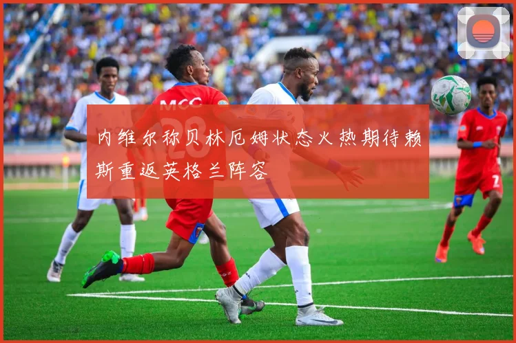 内维尔称贝林厄姆状态火热期待赖斯重返英格兰阵容