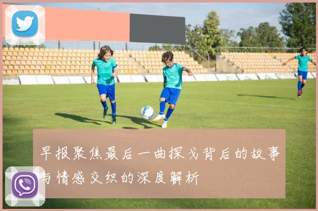 早报聚焦最后一曲探戈背后的故事与情感交织的深度解析