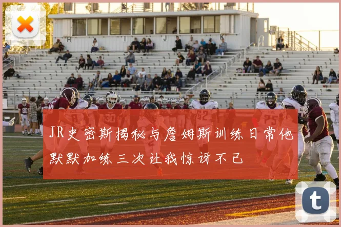 JR史密斯揭秘与詹姆斯训练日常他默默加练三次让我惊讶不已
