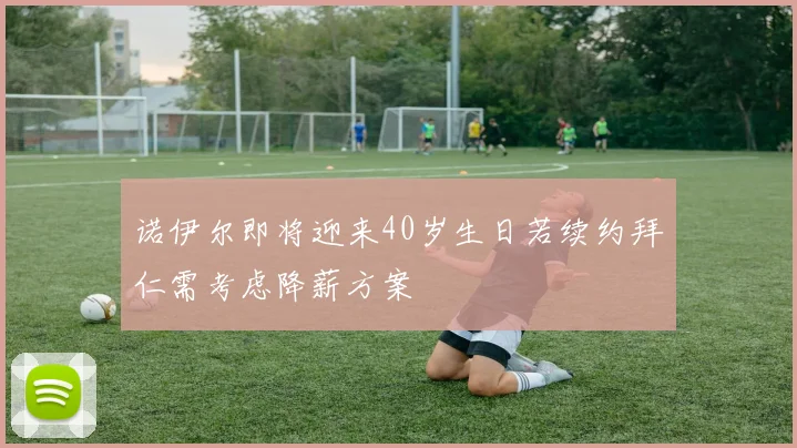 诺伊尔即将迎来40岁生日若续约拜仁需考虑降薪方案