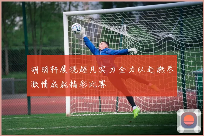 胡明轩展现超凡实力全力以赴燃尽激情成就精彩比赛