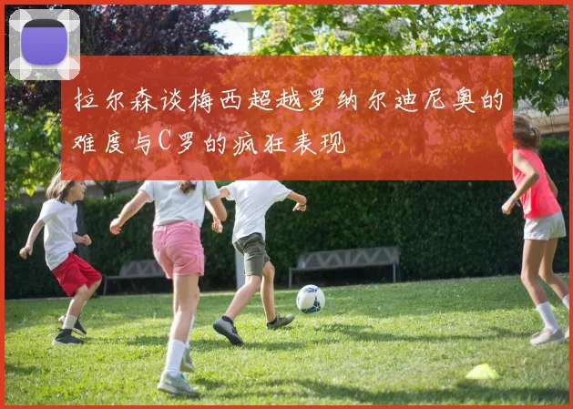 拉尔森谈梅西超越罗纳尔迪尼奥的难度与C罗的疯狂表现