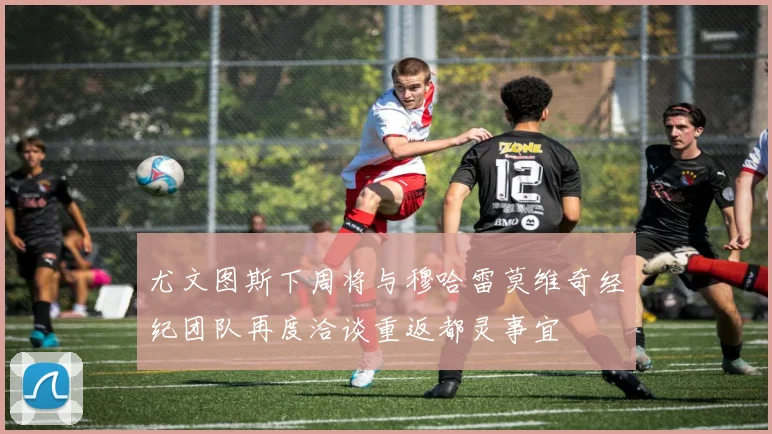 尤文图斯下周将与穆哈雷莫维奇经纪团队再度洽谈重返都灵事宜