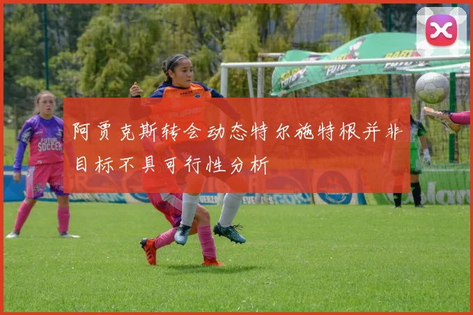 阿贾克斯转会动态特尔施特根并非目标不具可行性分析