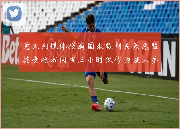 意大利媒体报道国米裁判关系总监接受检方问询三小时仅作为证人参与调查