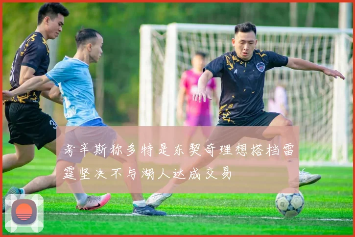 考辛斯称多特是东契奇理想搭档雷霆坚决不与湖人达成交易