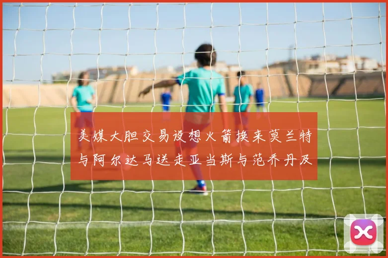 美媒大胆交易设想火箭换来莫兰特与阿尔达马送走亚当斯与范乔丹及两个选秀权